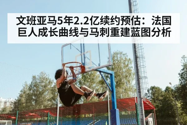 文班亚马5年2.2亿续约预估:法国巨人成长曲线与马刺重建蓝图分析